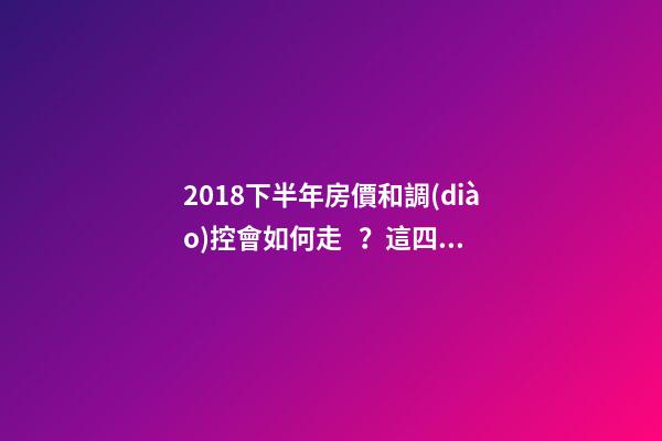 2018下半年房價和調(diào)控會如何走？這四點講明白！